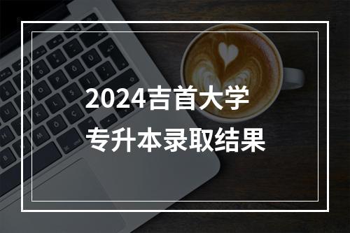 2024吉首大学专升本录取结果