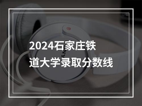 2024石家庄铁道大学录取分数线