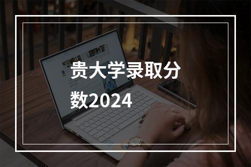 贵大学录取分数2024