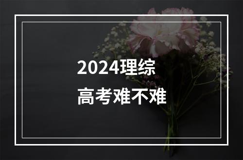 2024理综高考难不难