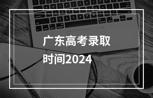 广东高考录取时间2024