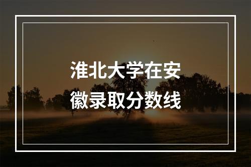 淮北大学在安徽录取分数线