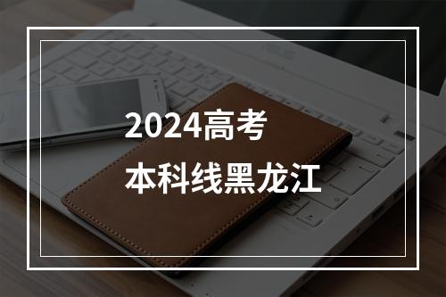 2024高考本科线黑龙江