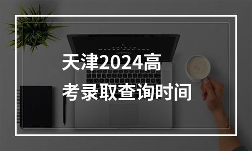 天津2024高考录取查询时间