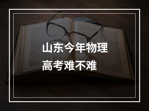 山东今年物理高考难不难