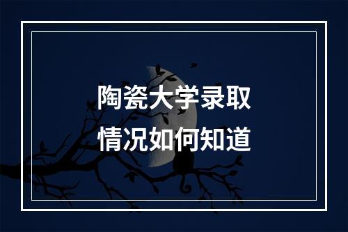 陶瓷大学录取情况如何知道