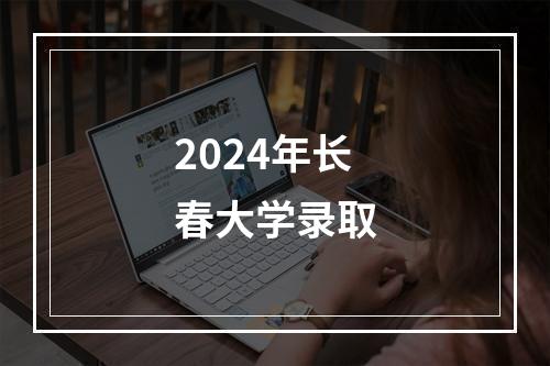 2024年长春大学录取