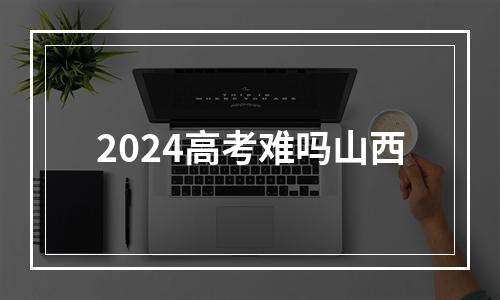 2024高考难吗山西