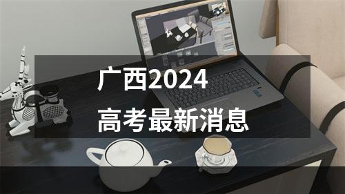 广西2024高考最新消息