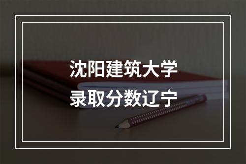 沈阳建筑大学录取分数辽宁