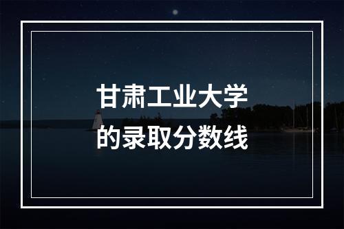 甘肃工业大学的录取分数线