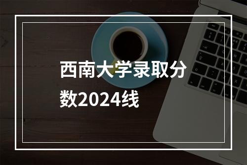 西南大学录取分数2024线