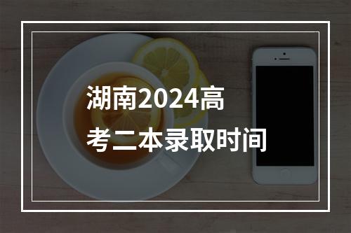 湖南2024高考二本录取时间