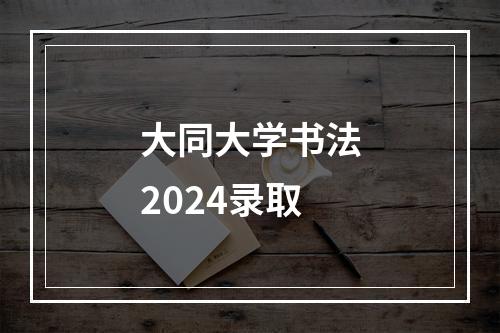 大同大学书法2024录取