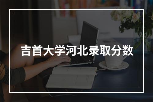 吉首大学河北录取分数