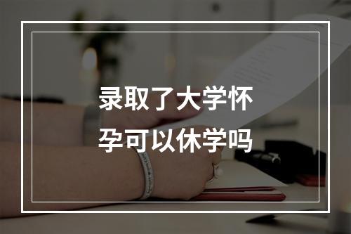 录取了大学怀孕可以休学吗