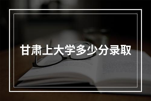 甘肃上大学多少分录取