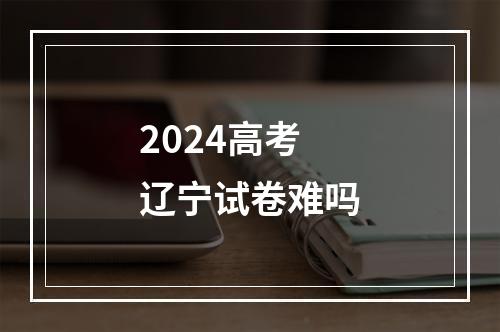 2024高考辽宁试卷难吗