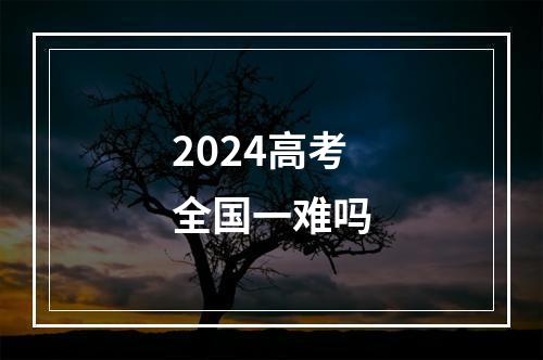 2024高考全国一难吗