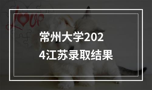 常州大学2024江苏录取结果