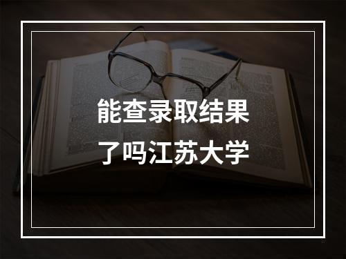 能查录取结果了吗江苏大学