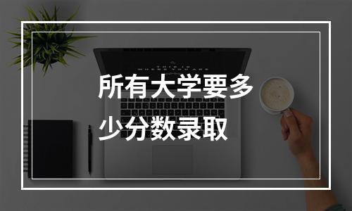 所有大学要多少分数录取