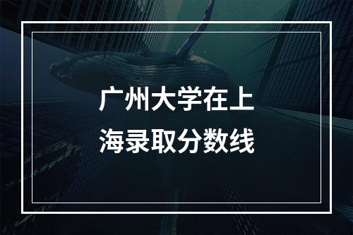 广州大学在上海录取分数线