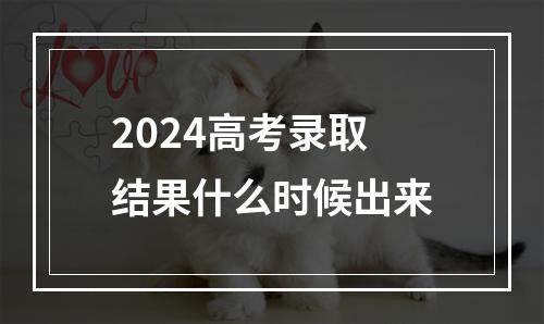 2024高考录取结果什么时候出来