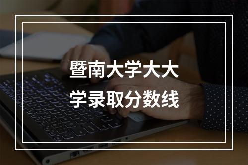 暨南大学大大学录取分数线