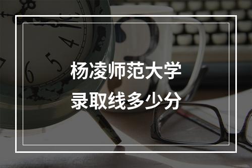 杨凌师范大学录取线多少分