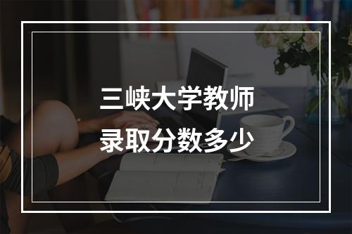 三峡大学教师录取分数多少