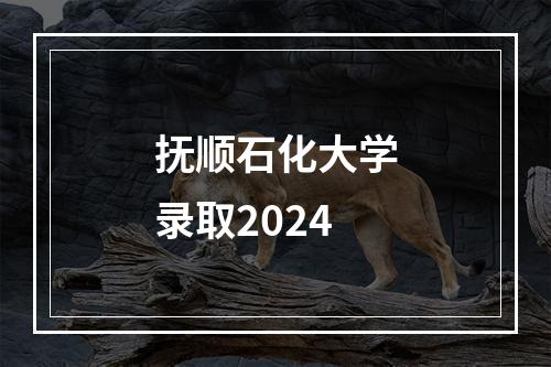 抚顺石化大学录取2024