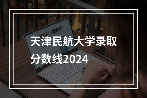 天津民航大学录取分数线2024