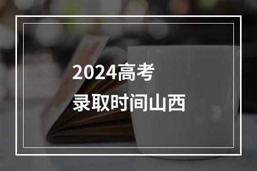 2024高考录取时间山西