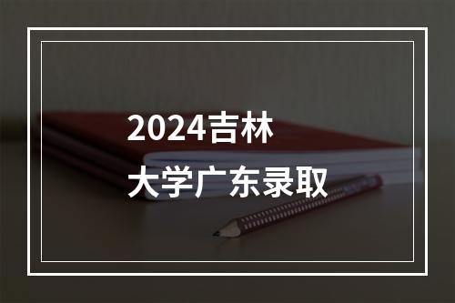 2024吉林大学广东录取