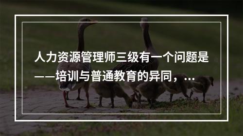 人力资源管理师三级有一个问题是——培训与普通教育的异同，请高手帮忙解答一下