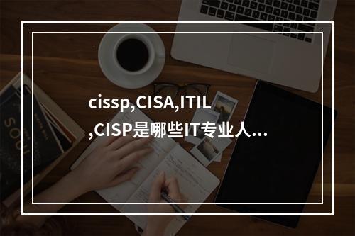 cissp,CISA,ITIL,CISP是哪些IT专业人士的需求，在专业性有什么区别？