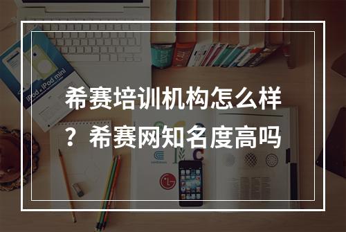 希赛培训机构怎么样？希赛网知名度高吗