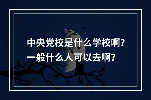 中央党校是什么学校啊？一般什么人可以去啊？