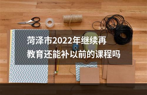 菏泽市2022年继续再教育还能补以前的课程吗