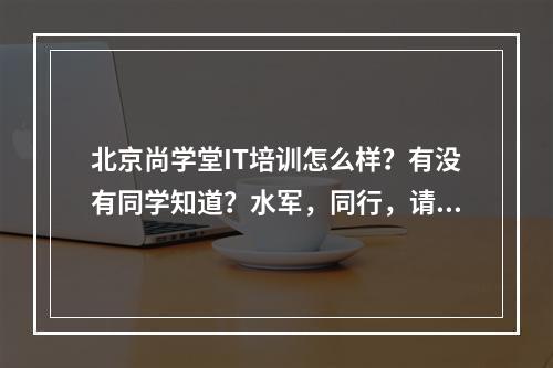 北京尚学堂IT培训怎么样？有没有同学知道？水军，同行，请不要回答。