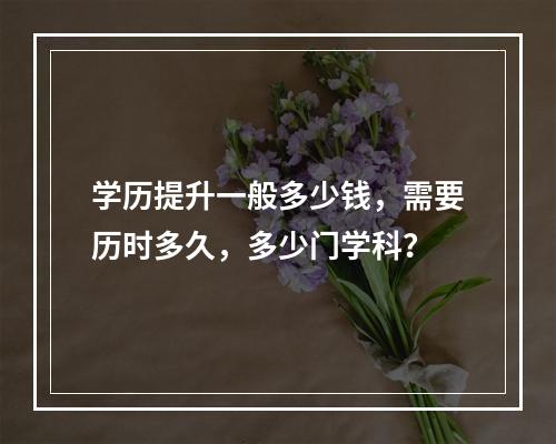 学历提升一般多少钱，需要历时多久，多少门学科？