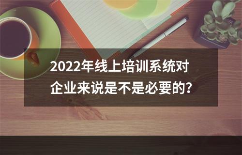 2022年线上培训系统对企业来说是不是必要的？