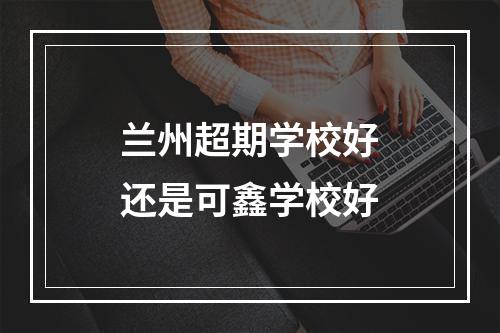 兰州超期学校好还是可鑫学校好