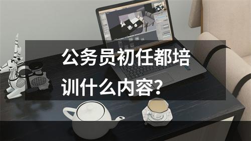 公务员初任都培训什么内容？