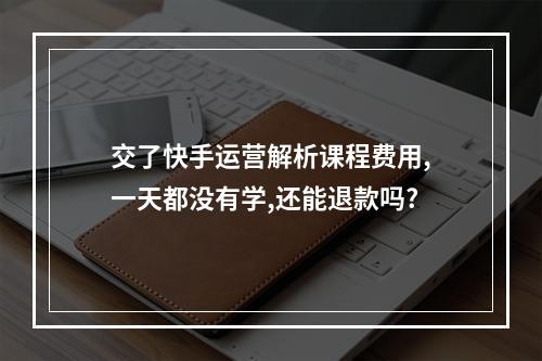 交了快手运营解析课程费用,一天都没有学,还能退款吗?