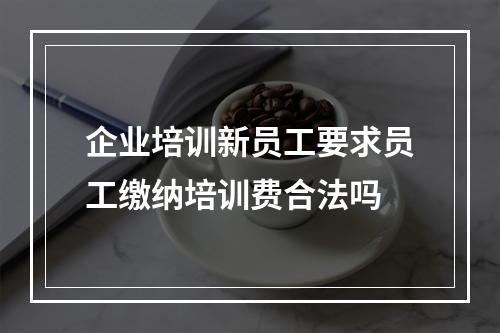 企业培训新员工要求员工缴纳培训费合法吗