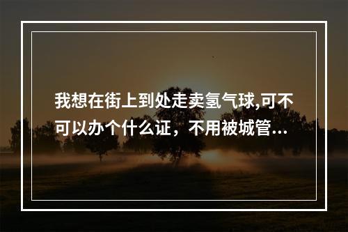 我想在街上到处走卖氢气球,可不可以办个什么证，不用被城管驱赶，合法来卖？