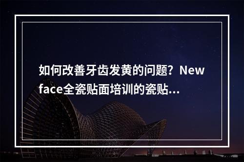 如何改善牙齿发黄的问题？Newface全瓷贴面培训的瓷贴面效果怎么样？