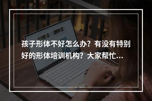 孩子形体不好怎么办？有没有特别好的形体培训机构？大家帮忙推荐一下？